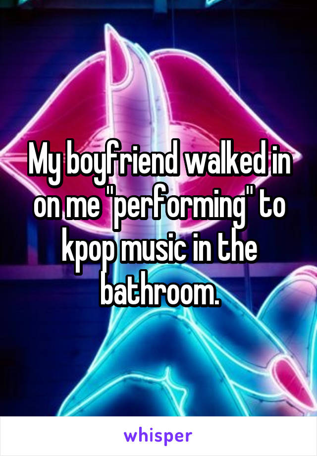 My boyfriend walked in on me "performing" to kpop music in the bathroom.