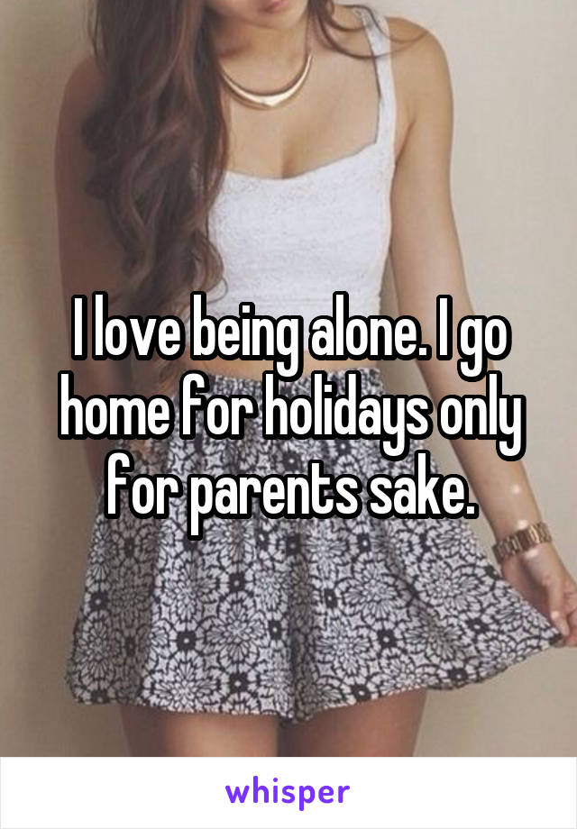 I love being alone. I go home for holidays only for parents sake.