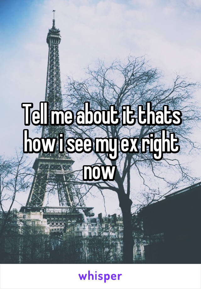 Tell me about it thats how i see my ex right now 