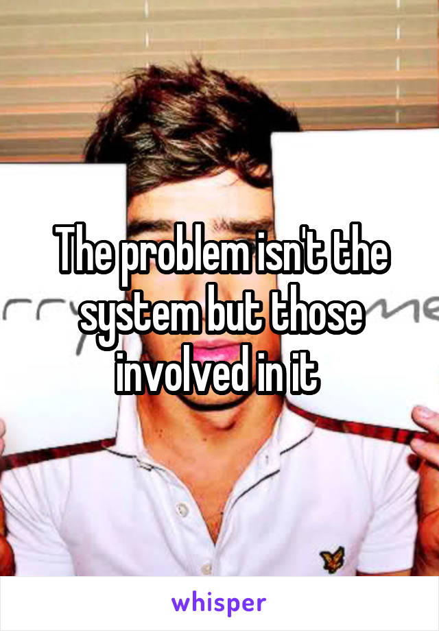The problem isn't the system but those involved in it 