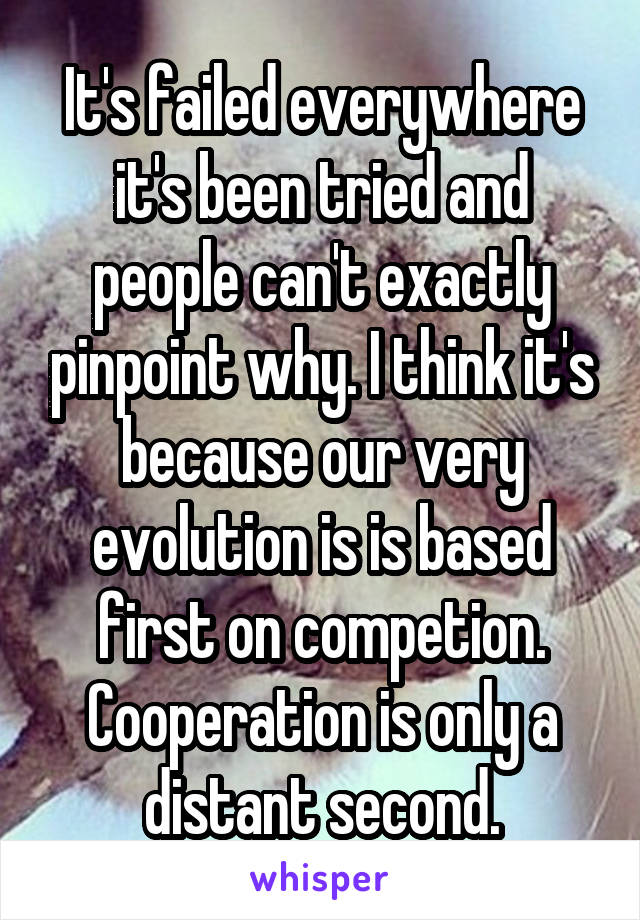 It's failed everywhere it's been tried and people can't exactly pinpoint why. I think it's because our very evolution is is based first on competion. Cooperation is only a distant second.