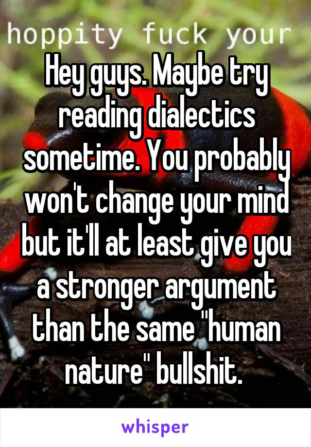 Hey guys. Maybe try reading dialectics sometime. You probably won't change your mind but it'll at least give you a stronger argument than the same "human nature" bullshit. 