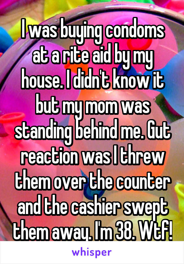 I was buying condoms at a rite aid by my house. I didn't know it but my mom was standing behind me. Gut reaction was I threw them over the counter and the cashier swept them away. I'm 38. Wtf!