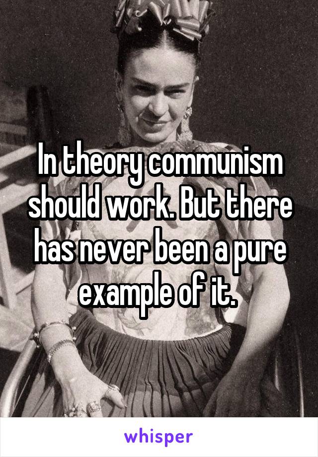 In theory communism should work. But there has never been a pure example of it. 