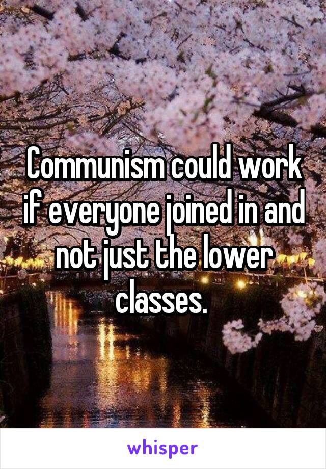 Communism could work if everyone joined in and not just the lower classes. 