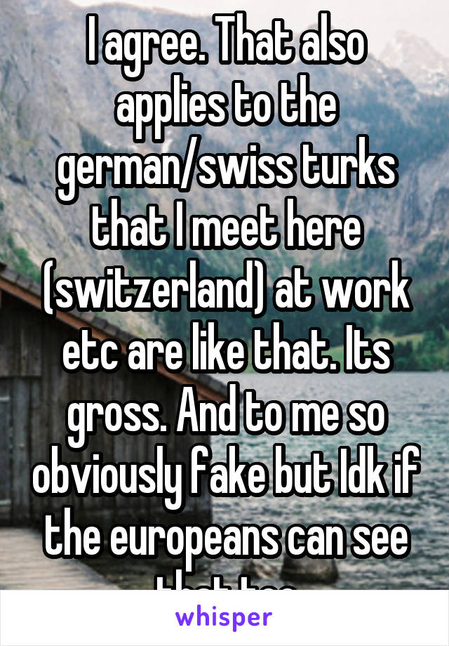 I agree. That also applies to the german/swiss turks that I meet here (switzerland) at work etc are like that. Its gross. And to me so obviously fake but Idk if the europeans can see that too