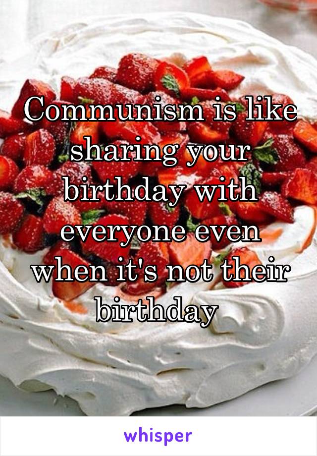 Communism is like sharing your birthday with everyone even when it's not their birthday 
