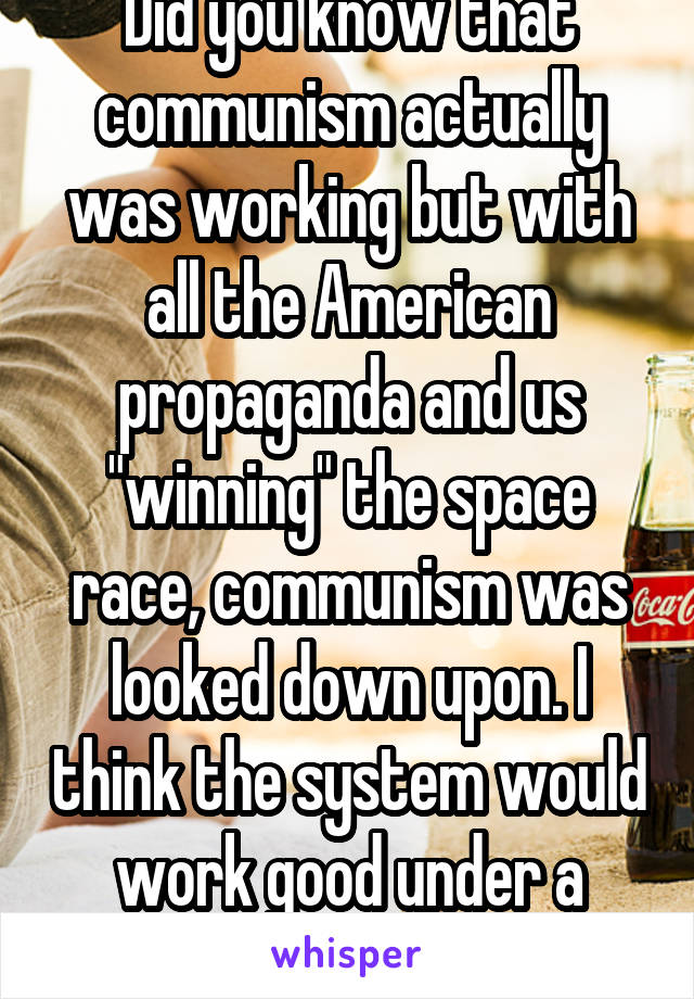 Did you know that communism actually was working but with all the American propaganda and us "winning" the space race, communism was looked down upon. I think the system would work good under a leader