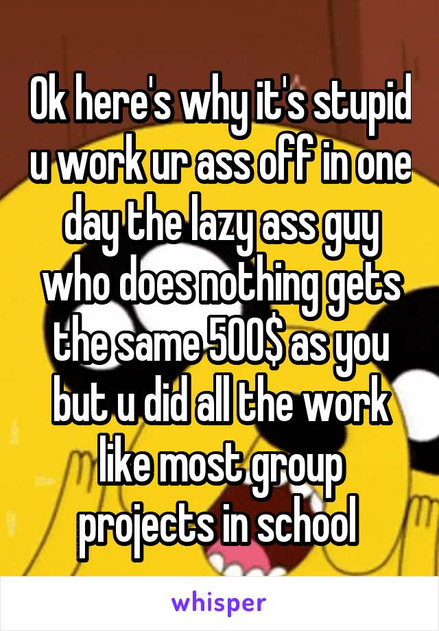 Ok here's why it's stupid u work ur ass off in one day the lazy ass guy who does nothing gets the same 500$ as you but u did all the work like most group projects in school 