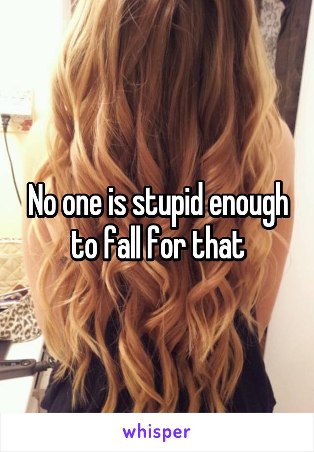 No one is stupid enough to fall for that