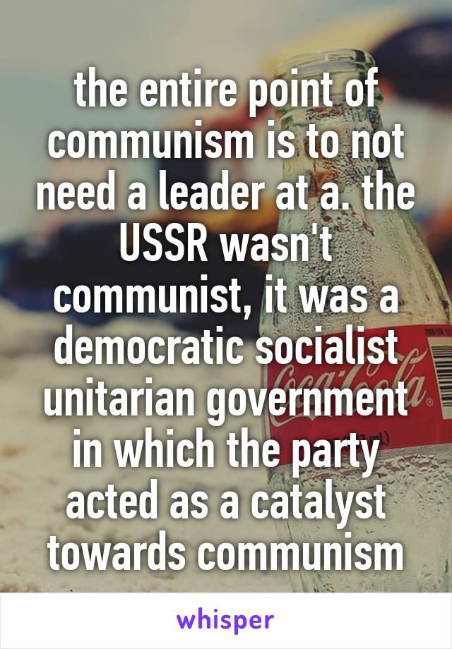 the entire point of communism is to not need a leader at a. the USSR wasn't communist, it was a democratic socialist unitarian government in which the party acted as a catalyst towards communism