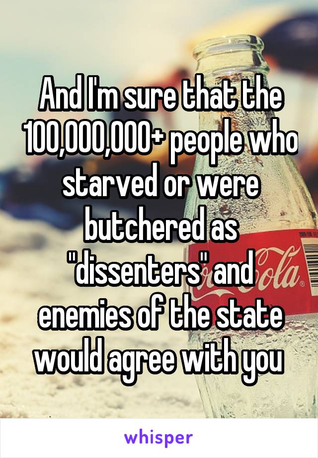 And I'm sure that the 100,000,000+ people who starved or were butchered as "dissenters" and enemies of the state would agree with you 