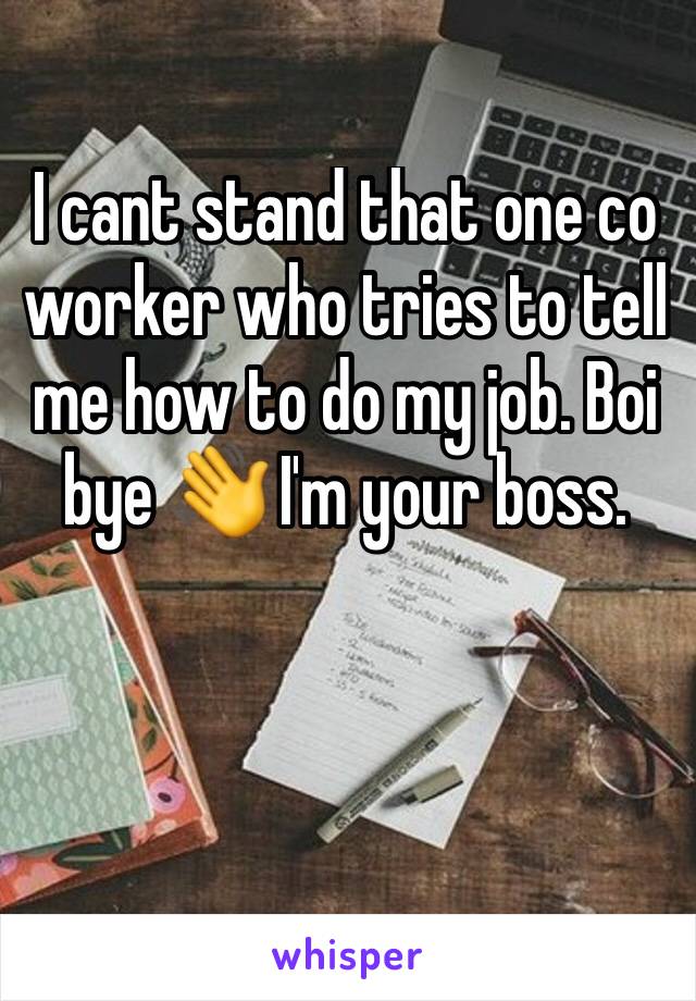 I cant stand that one co worker who tries to tell me how to do my job. Boi bye 👋 I'm your boss. 