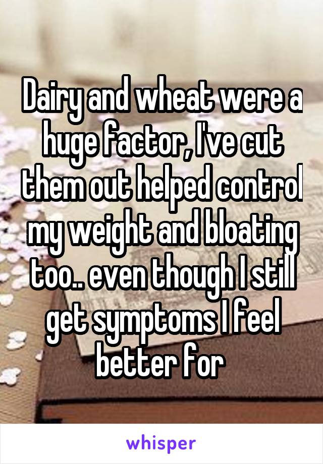 Dairy and wheat were a huge factor, I've cut them out helped control my weight and bloating too.. even though I still get symptoms I feel better for 