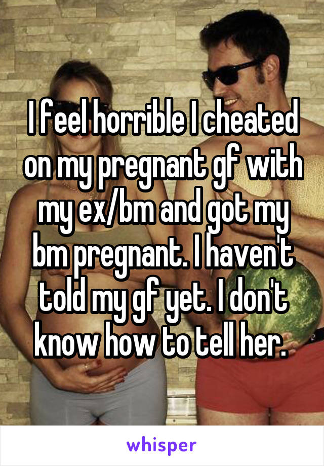 I feel horrible I cheated on my pregnant gf with my ex/bm and got my bm pregnant. I haven't told my gf yet. I don't know how to tell her. 