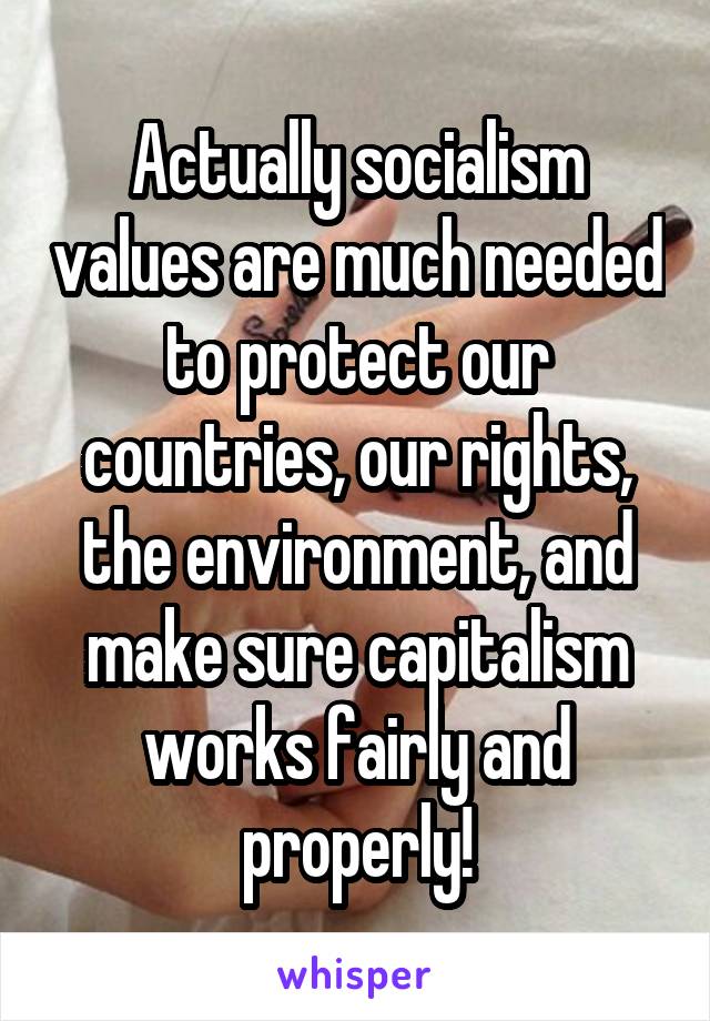 Actually socialism values are much needed to protect our countries, our rights, the environment, and make sure capitalism works fairly and properly!