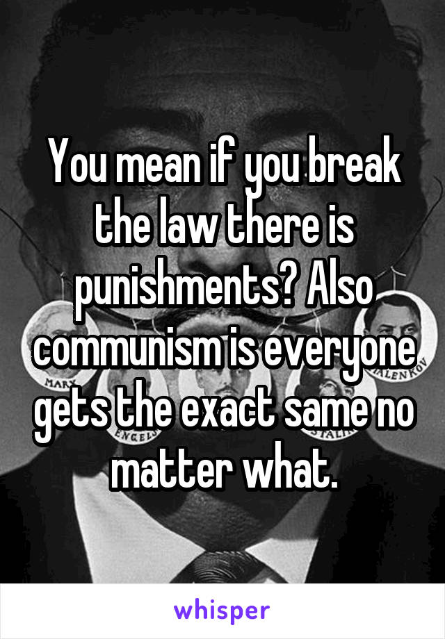You mean if you break the law there is punishments? Also communism is everyone gets the exact same no matter what.