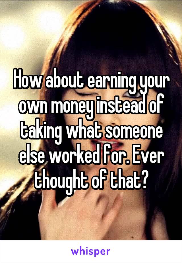 How about earning your own money instead of taking what someone else worked for. Ever thought of that?