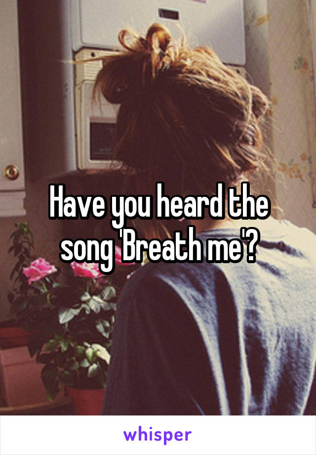 Have you heard the song 'Breath me'?