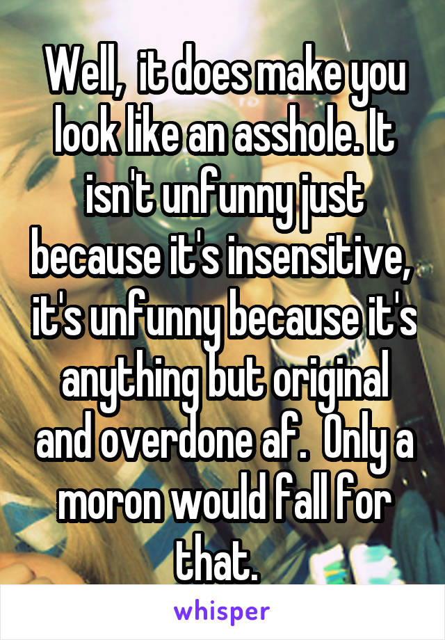 Well,  it does make you look like an asshole. It isn't unfunny just because it's insensitive,  it's unfunny because it's anything but original and overdone af.  Only a moron would fall for that.  