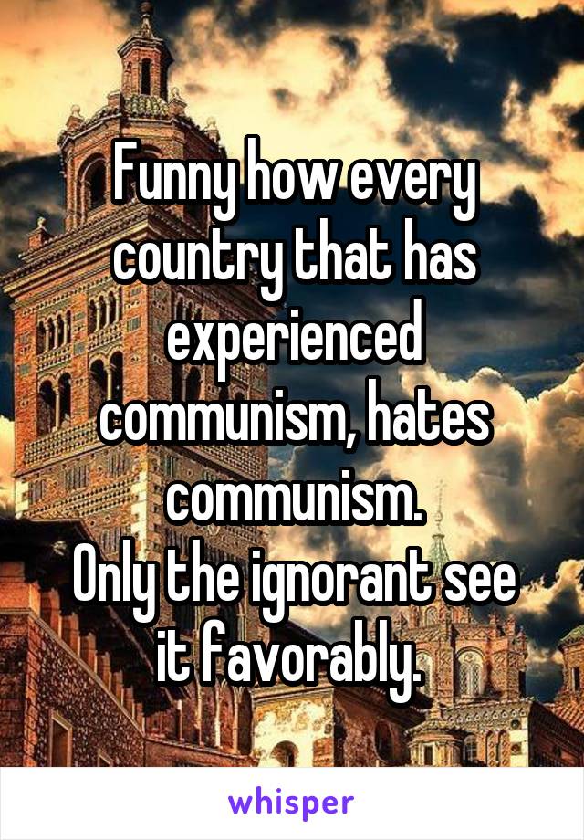 Funny how every country that has experienced communism, hates communism.
Only the ignorant see it favorably. 