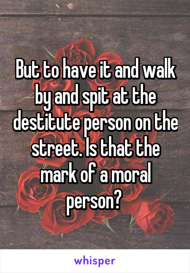 But to have it and walk by and spit at the destitute person on the street. Is that the mark of a moral person? 