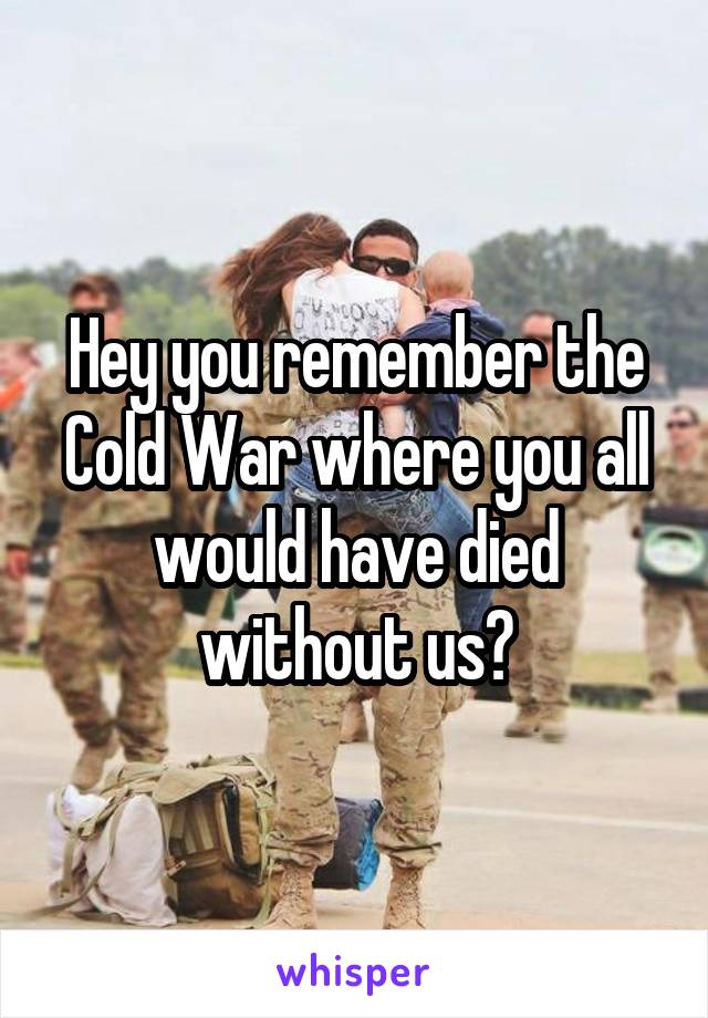 Hey you remember the Cold War where you all would have died without us?