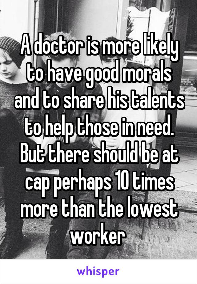 A doctor is more likely to have good morals and to share his talents to help those in need. But there should be at cap perhaps 10 times more than the lowest worker 