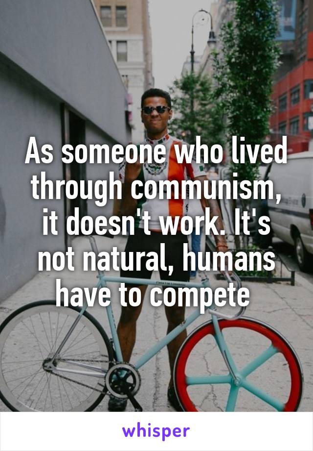 As someone who lived through communism, it doesn't work. It's not natural, humans have to compete 