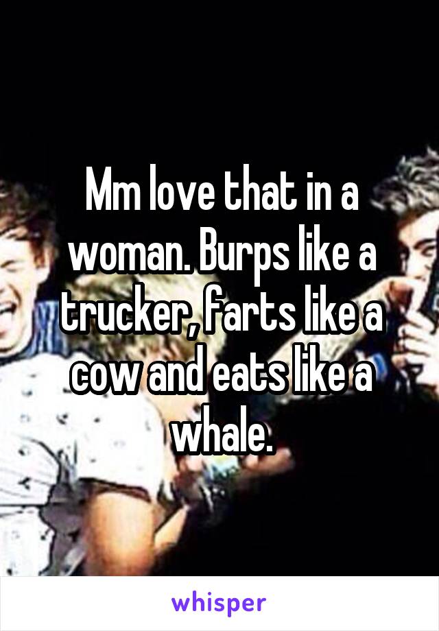 Mm love that in a woman. Burps like a trucker, farts like a cow and eats like a whale.