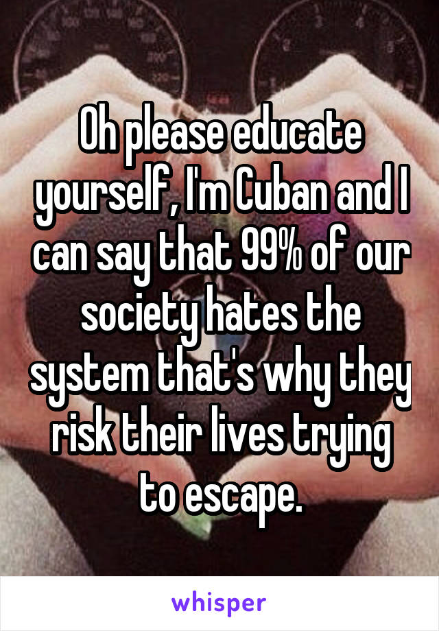 Oh please educate yourself, I'm Cuban and I can say that 99% of our society hates the system that's why they risk their lives trying to escape.