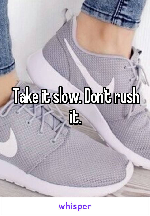 Take it slow. Don't rush it.