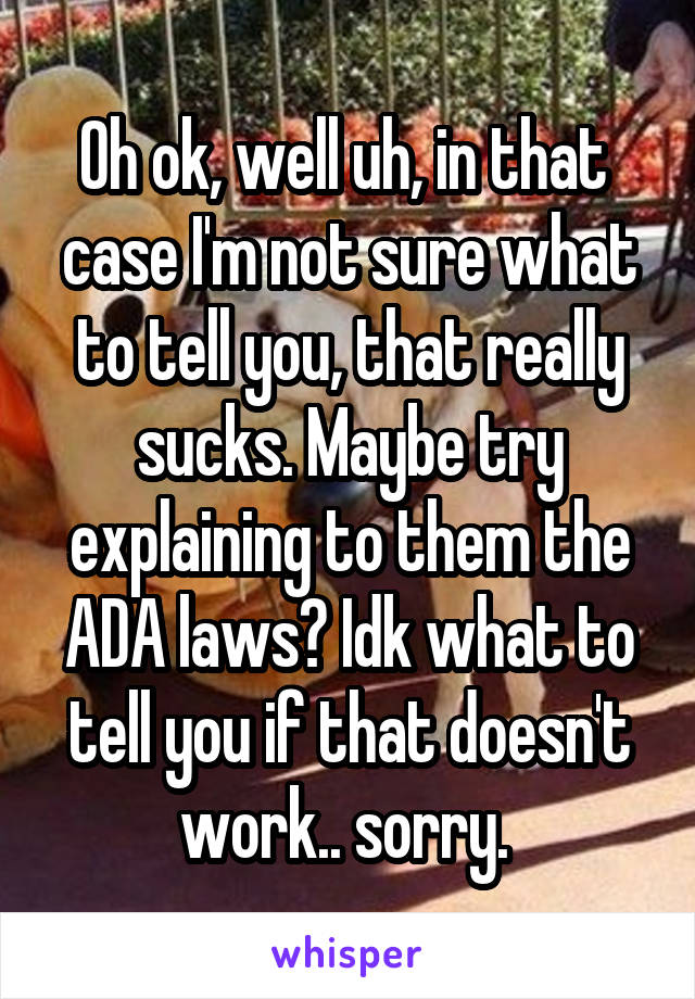 Oh ok, well uh, in that  case I'm not sure what to tell you, that really sucks. Maybe try explaining to them the ADA laws? Idk what to tell you if that doesn't work.. sorry. 