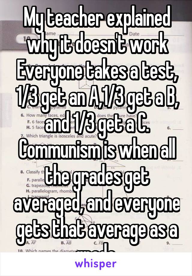  My teacher explained  why it doesn't work Everyone takes a test, 1/3 get an A,1/3 get a B, and 1/3 get a C. Communism is when all the grades get averaged, and everyone gets that average as a grade 