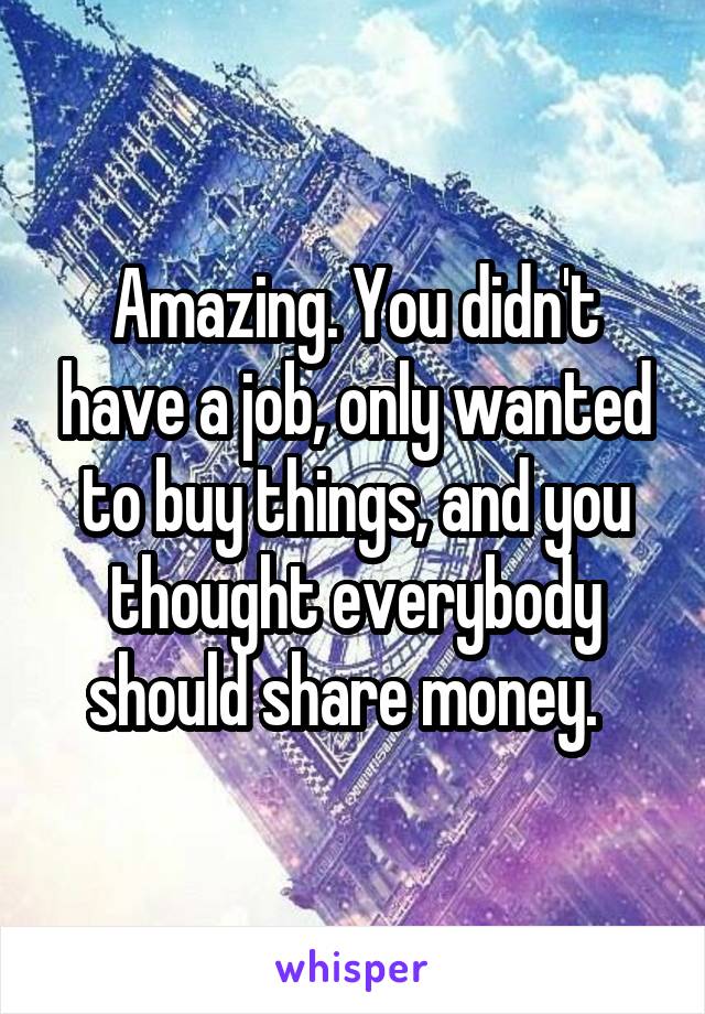 Amazing. You didn't have a job, only wanted to buy things, and you thought everybody should share money.  