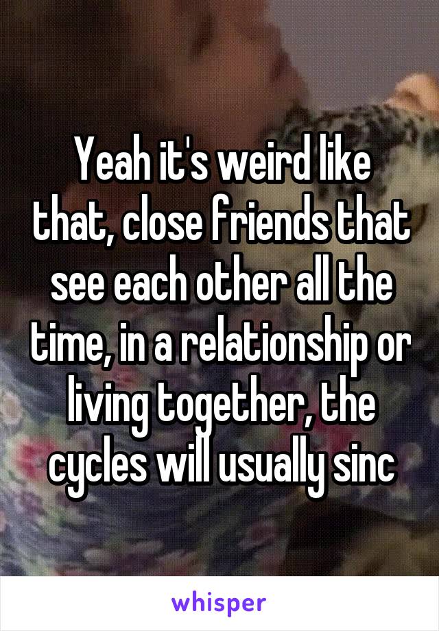 Yeah it's weird like that, close friends that see each other all the time, in a relationship or living together, the cycles will usually sinc