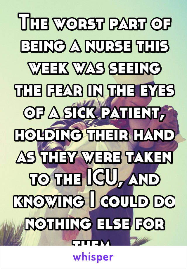 The worst part of being a nurse this week was seeing the fear in the eyes of a sick patient, holding their hand as they were taken to the ICU, and knowing I could do nothing else for them.