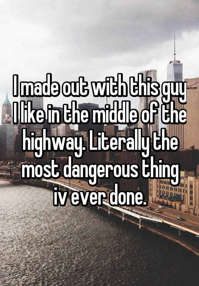 i-made-out-with-this-guy-i-like-in-the-middle-of-the-highway-literally