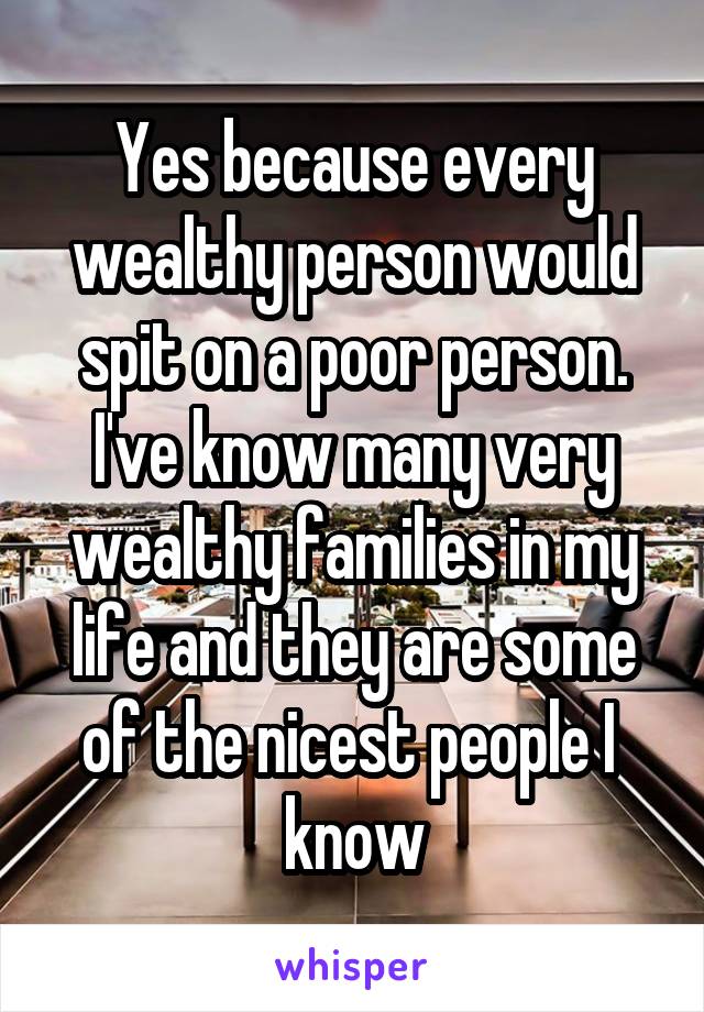 Yes because every wealthy person would spit on a poor person. I've know many very wealthy families in my life and they are some of the nicest people I 
know