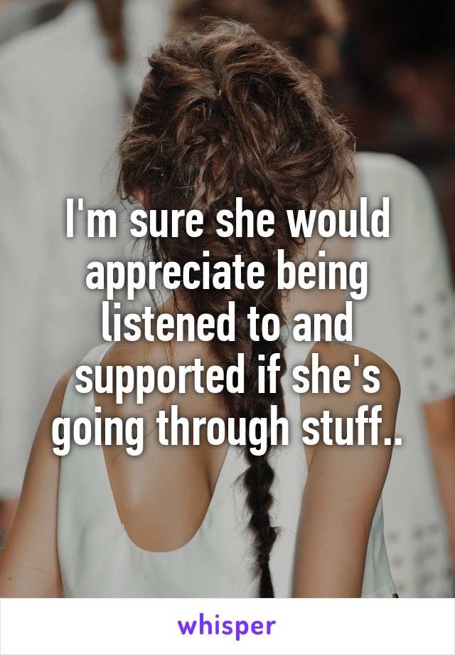 I'm sure she would appreciate being listened to and supported if she's going through stuff..