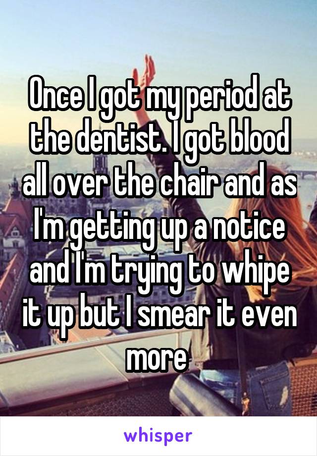 Once I got my period at the dentist. I got blood all over the chair and as I'm getting up a notice and I'm trying to whipe it up but I smear it even more 