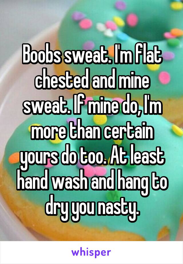 Boobs sweat. I'm flat chested and mine sweat. If mine do, I'm more than certain yours do too. At least hand wash and hang to dry you nasty.