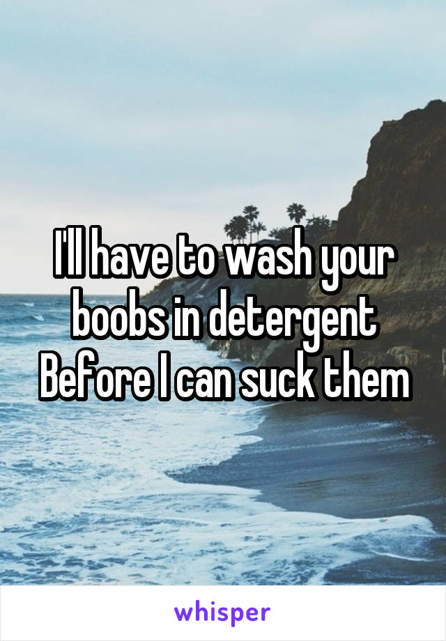 I'll have to wash your boobs in detergent
Before I can suck them