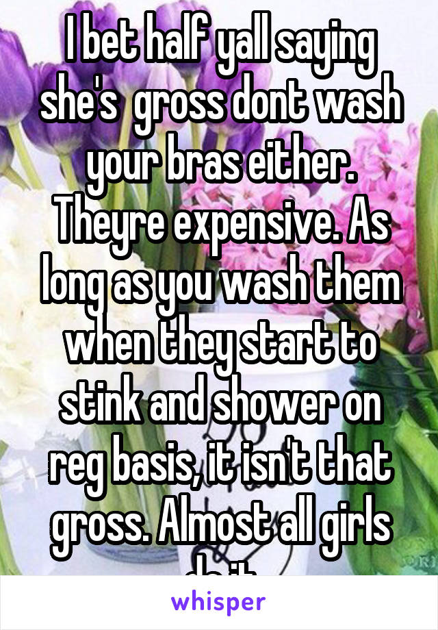 I bet half yall saying she's  gross dont wash your bras either. Theyre expensive. As long as you wash them when they start to stink and shower on reg basis, it isn't that gross. Almost all girls do it