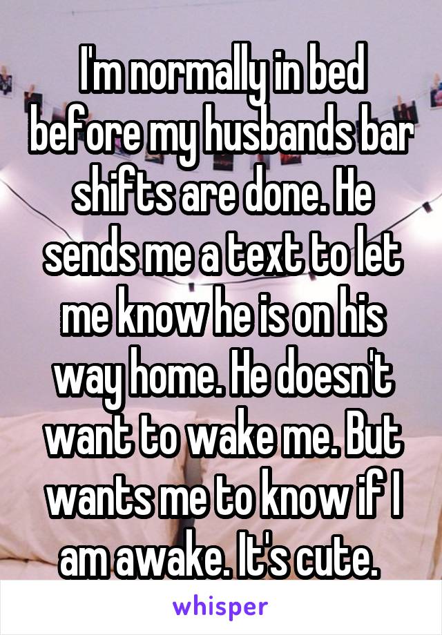I'm normally in bed before my husbands bar shifts are done. He sends me a text to let me know he is on his way home. He doesn't want to wake me. But wants me to know if I am awake. It's cute. 