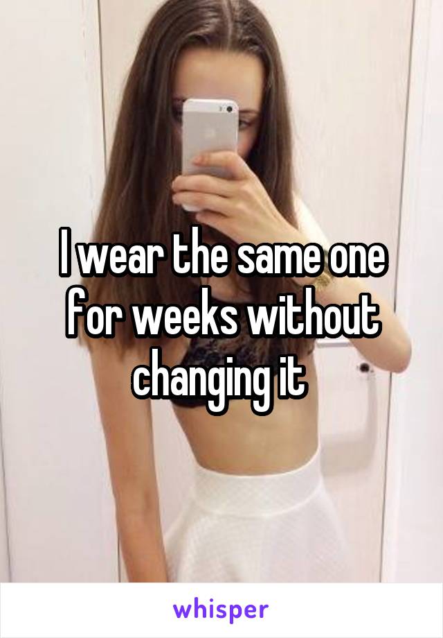 I wear the same one for weeks without changing it 