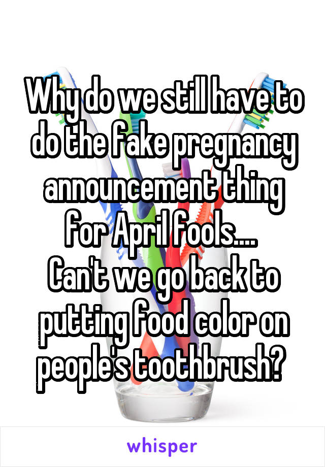 Why do we still have to do the fake pregnancy announcement thing for April fools.... 
Can't we go back to putting food color on people's toothbrush? 