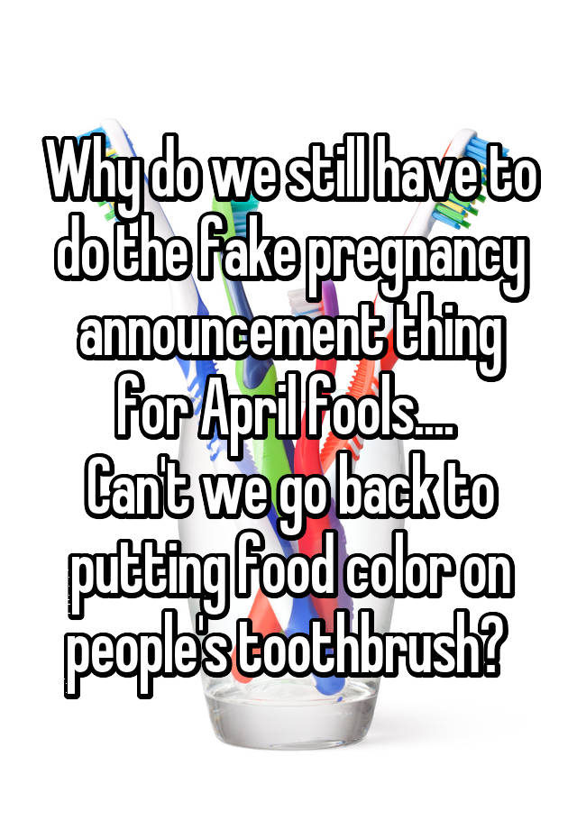 Why do we still have to do the fake pregnancy announcement thing for April fools.... 
Can't we go back to putting food color on people's toothbrush? 