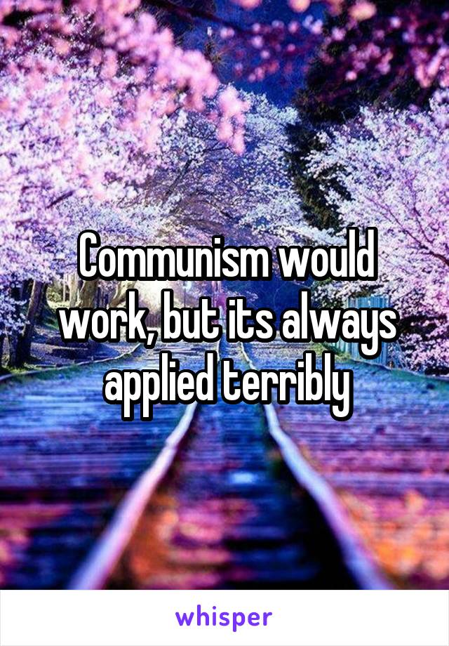 Communism would work, but its always applied terribly