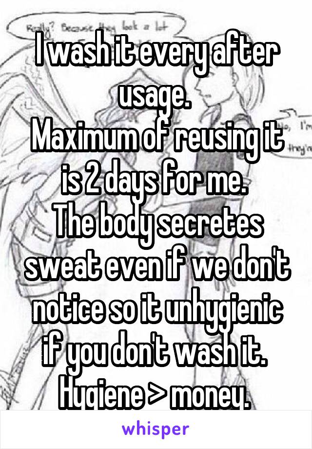 I wash it every after usage. 
Maximum of reusing it is 2 days for me. 
The body secretes sweat even if we don't notice so it unhygienic if you don't wash it. 
Hygiene > money. 